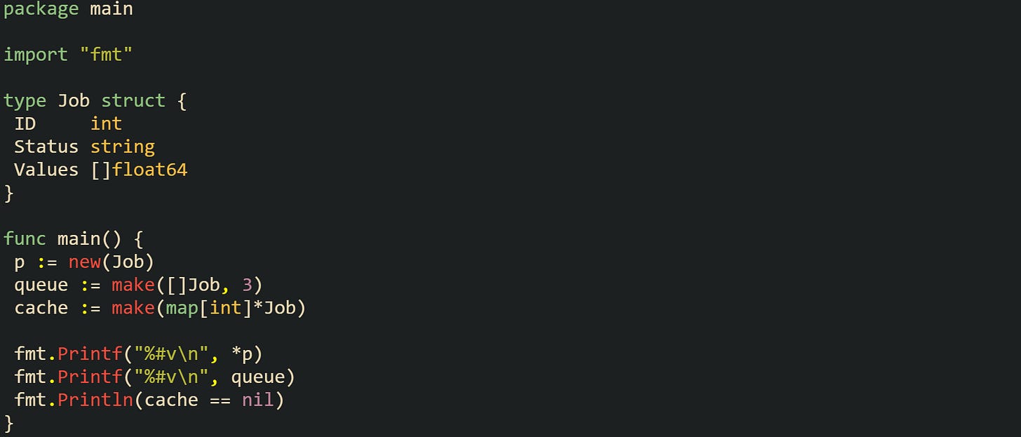 package main  import "fmt"  type Job struct {  ID     int  Status string  Values []float64 }  func main() {  p := new(Job)  queue := make([]Job, 3)  cache := make(map[int]*Job)   fmt.Printf("%#v\n", *p)  fmt.Printf("%#v\n", queue)  fmt.Println(cache == nil) }