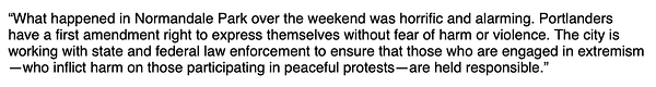 "What happened in Normandale Park over the weekend was horrific and alarming. Portlanders have a first amendment right to express themselves without fear of harm or violence. The city is working with state and federal law enforcement to ensure that those who are engaged in extremism—who inflict harm on those participating in peaceful protests—are held responsible.”