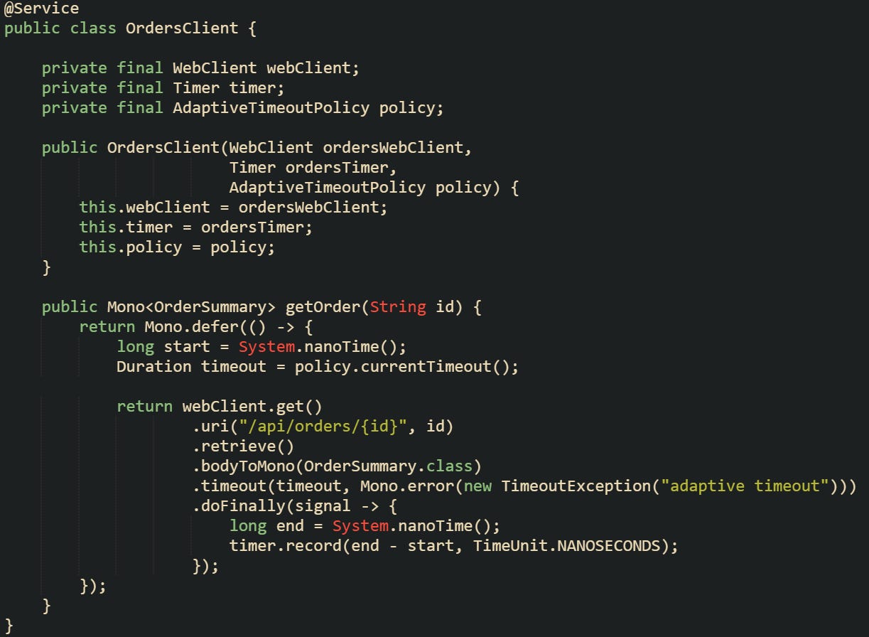 @Service public class OrdersClient {      private final WebClient webClient;     private final Timer timer;     private final AdaptiveTimeoutPolicy policy;      public OrdersClient(WebClient ordersWebClient,                         Timer ordersTimer,                         AdaptiveTimeoutPolicy policy) {         this.webClient = ordersWebClient;         this.timer = ordersTimer;         this.policy = policy;     }      public Mono<OrderSummary> getOrder(String id) {         return Mono.defer(() -> {             long start = System.nanoTime();             Duration timeout = policy.currentTimeout();              return webClient.get()                     .uri("/api/orders/{id}", id)                     .retrieve()                     .bodyToMono(OrderSummary.class)                     .timeout(timeout, Mono.error(new TimeoutException("adaptive timeout")))                     .doFinally(signal -> {                         long end = System.nanoTime();                         timer.record(end - start, TimeUnit.NANOSECONDS);                     });         });     } }