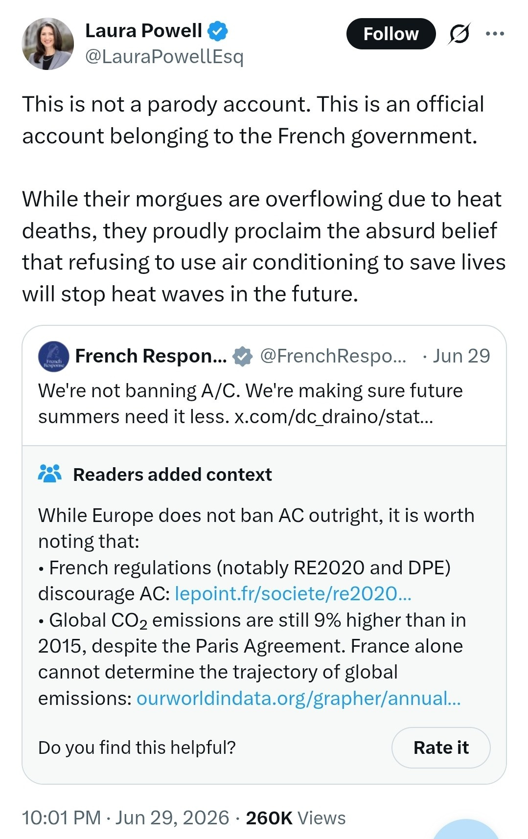 Laura Powell Follow Ø ... @LauraPowellEsq This is not a parody account. This is an official account belonging to the French government. While their morgues are overflowing due to heat deaths, they proudly proclaim the absurd belief that refusing to use air conditioning to save lives will stop heat waves in the future. French Respon ... @FrenchRespo ... . Jun 29 We're not banning A/C. We're making sure future summers need it less. x.com/dc_draino/stat ... Readers added context While Europe does not ban AC outright, it is worth noting that: · French regulations (notably RE2020 and DPE) discourage AC: lepoint.fr/societe/re2020 ... · Global CO2 emissions are still 9% higher than in 2015, despite the Paris Agreement. France alone cannot determine the trajectory of global emissions: ourworldindata.org/grapher/annual ... Do you find this helpful? Rate it 10:01 PM . Jun 29, 2026 · 260K Views