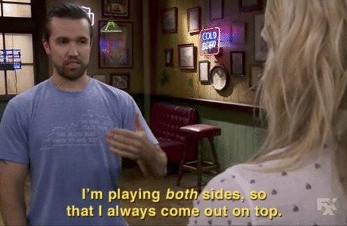 Scene from always sunny where Mac says "I'm playing both sides so I always come out on top." Scene from always sunny where Mac says "I'm playing both sides so I always come out on top."