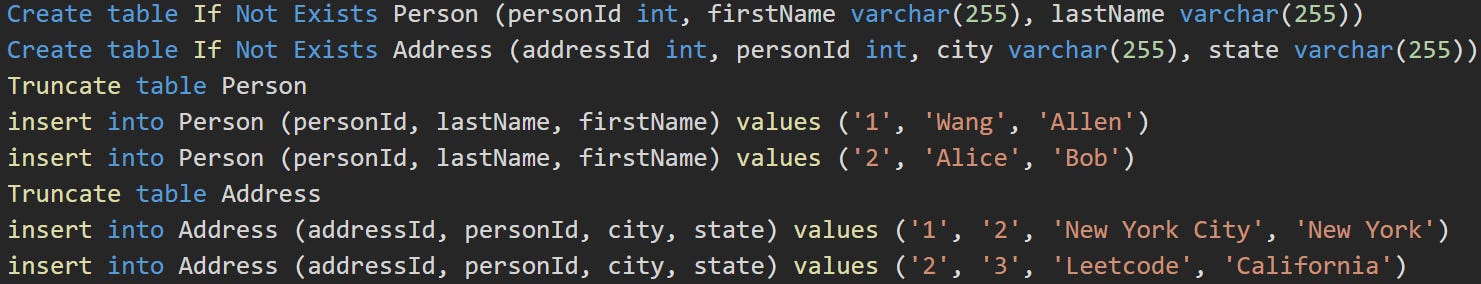 Create table If Not Exists Person (personId int, firstName varchar(255), lastName varchar(255)) Create table If Not Exists Address (addressId int, personId int, city varchar(255), state varchar(255)) Truncate table Person insert into Person (personId, lastName, firstName) values ('1', 'Wang', 'Allen') insert into Person (personId, lastName, firstName) values ('2', 'Alice', 'Bob') Truncate table Address insert into Address (addressId, personId, city, state) values ('1', '2', 'New York City', 'New York') insert into Address (addressId, personId, city, state) values ('2', '3', 'Leetcode', 'California')