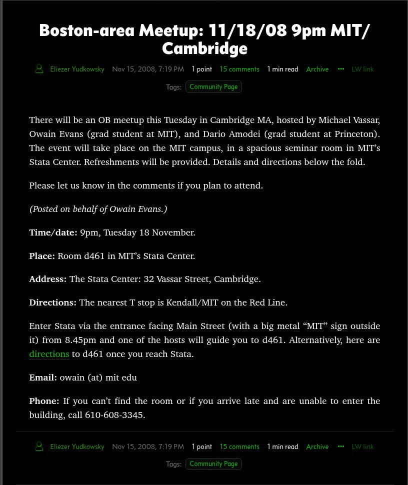 Boston-area Meetup: 11/18/08 9pm MIT/Cambridge Eliezer Yudkowsky Nov 16, 2008, 3:19 AM 1 point 3 votes Overall karma indicates overall quality. Double-click for strong vote. 15 comments 1 min read LW link Archive Tags: Community Page There will be an OB meetup this Tuesday in Cambridge MA, hosted by Michael Vassar, Owain Evans (grad student at MIT), and Dario Amodei (grad student at Princeton). The event will take place on the MIT campus, in a spacious seminar room in MIT’s Stata Center. Refreshments will be provided. Details and directions below the fold. Please let us know in the comments if you plan to attend. (Posted on behalf of Owain Evans.) Time/date: 9pm, Tuesday 18 November. Place: Room d461 in MIT’s Stata Center. Address: The Stata Center: 32 Vassar Street, Cambridge. Directions: The nearest T stop is Kendall/MIT on the Red Line. Enter Stata via the entrance facing Main Street (with a big metal “MIT” sign outside it) from 8.45pm and one of the hosts will guide you to d461. Alternatively, here are directions to d461 once you reach Stata. Email: owain (at) mit edu Phone: If you can’t find the room or if you arrive late and are unable to enter the building, call 610-608-3345. Eliezer Yudkowsky Nov 16, 2008, 3:19 AM 1 point 3 votes Overall karma indicates overall quality. Double-click for strong vote. 15 comments 1 min read LW link Archive Tags: Community Page Boston-area Meetup: 11/18/08 9pm MIT/Cambridge Eliezer Yudkowsky Nov 16, 2008, 3:19 AM 1 point 3 votes Overall karma indicates overall quality. Double-click for strong vote. 15 comments 1 min read LW link Archive Tags: Community Page There will be an OB meetup this Tuesday in Cambridge MA, hosted by Michael Vassar, Owain Evans (grad student at MIT), and Dario Amodei (grad student at Princeton). The event will take place on the MIT campus, in a spacious seminar room in MIT’s Stata Center. Refreshments will be provided. Details and directions below the fold. Please let us know in the comments if you plan to attend. (Posted on behalf of Owain Evans.) Time/date: 9pm, Tuesday 18 November. Place: Room d461 in MIT’s Stata Center. Address: The Stata Center: 32 Vassar Street, Cambridge. Directions: The nearest T stop is Kendall/MIT on the Red Line. Enter Stata via the entrance facing Main Street (with a big metal “MIT” sign outside it) from 8.45pm and one of the hosts will guide you to d461. Alternatively, here are directions to d461 once you reach Stata. Email: owain (at) mit edu Phone: If you can’t find the room or if you arrive late and are unable to enter the building, call 610-608-3345. Eliezer Yudkowsky Nov 16, 2008, 3:19 AM 1 point 3 votes Overall karma indicates overall quality. Double-click for strong vote. 15 comments 1 min read LW link Archive Tags: Community Page
