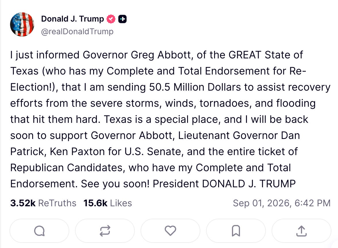 Trump "truth": I just informed Governor Greg Abbott, of the GREAT State of Texas (who has my Complete and Total Endorsement for Re-Election!), that I am sending 50.5 Million Dollars to assist recovery efforts from the severe storms, winds, tornadoes, and flooding that hit them hard. Texas is a special place, and I will be back soon to support Governor Abbott, Lieutenant Governor Dan Patrick, Ken Paxton for U.S. Senate, and the entire ticket of Republican Candidates, who have my Complete and Total Endorsement. See you soon! President DONALD J. TRUMP