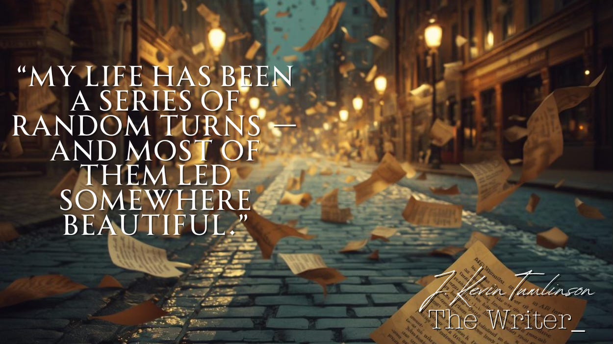 Pages of a script being blown down a cobblestone street under warm streetlights. The phrase “My life has been a series of random turns — and most of them led somewhere beautiful.” Pages of a script being blown down a cobblestone street under warm streetlights. The phrase “My life has been a series of random turns — and most of them led somewhere beautiful.”