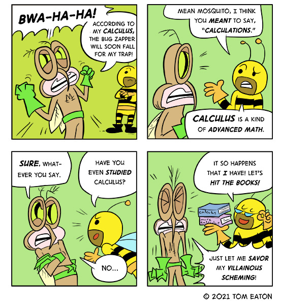 Mean Mosquito says, “Bwa-ha-ha! According to my calculus, the bug zapper will soon fall for my trap!” Bumblebeezy says, “Mean Mosquito, I think you meant to say “calculations. Calculus is a kind of advanced math.” Mean Mosquito says, “Sure, whatever you say.” Bumblebeezy, “Have you even studied calculus?” Mean Mosquito says, “No…” Bumblebeezy holds up some books and says, “It so happens that I have! Let’s hit the books!” Mean Mosquito says, “Just let me savor my villainous scheming!”