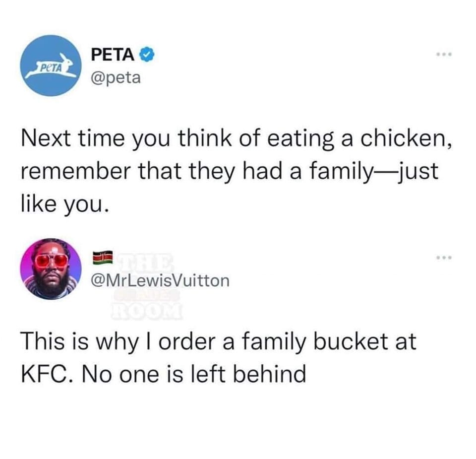 May be a Twitter screenshot of 1 person and text that says 'PETA PETA @peta Next time you think of eating a chicken, remember that they had a family family-just like you. @MrLewisVuitton ROOM This is why I order a family bucket at KFC. No one is left behind'