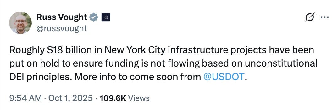 Post See new posts Conversation Russ Vought @russvought Roughly $18 billion in New York City infrastructure projects have been put on hold to ensure funding is not flowing based on unconstitutional DEI principles. More info to come soon from @USDOT. 9:54 AM · Oct 1, 2025·109.6K Views Post See new posts Conversation Russ Vought @russvought Roughly $18 billion in New York City infrastructure projects have been put on hold to ensure funding is not flowing based on unconstitutional DEI principles. More info to come soon from @USDOT. 9:54 AM · Oct 1, 2025·109.6K Views