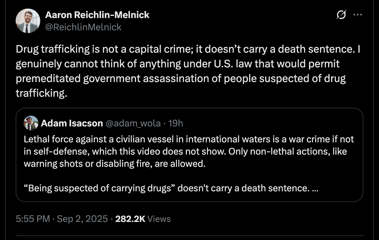 Aaron Reichlin-Melnick: Drug trafficking is not a capital crime; it doesn’t carry a death sentence. I genuinely cannot think of anything under U.S. law that would permit premeditated government assassination of people suspected of drug trafficking. Retweeting Adam Isacson: Lethal force against a civilian vessel in international waters is a war crime if not in self-defense, which this video does not show. Only non-lethal actions, like warning shots or disabling fire, are allowed. “Being suspected of carrying drugs” doesn't carry a death sentence. Aaron Reichlin-Melnick: Drug trafficking is not a capital crime; it doesn’t carry a death sentence. I genuinely cannot think of anything under U.S. law that would permit premeditated government assassination of people suspected of drug trafficking. Retweeting Adam Isacson: Lethal force against a civilian vessel in international waters is a war crime if not in self-defense, which this video does not show. Only non-lethal actions, like warning shots or disabling fire, are allowed. “Being suspected of carrying drugs” doesn't carry a death sentence.