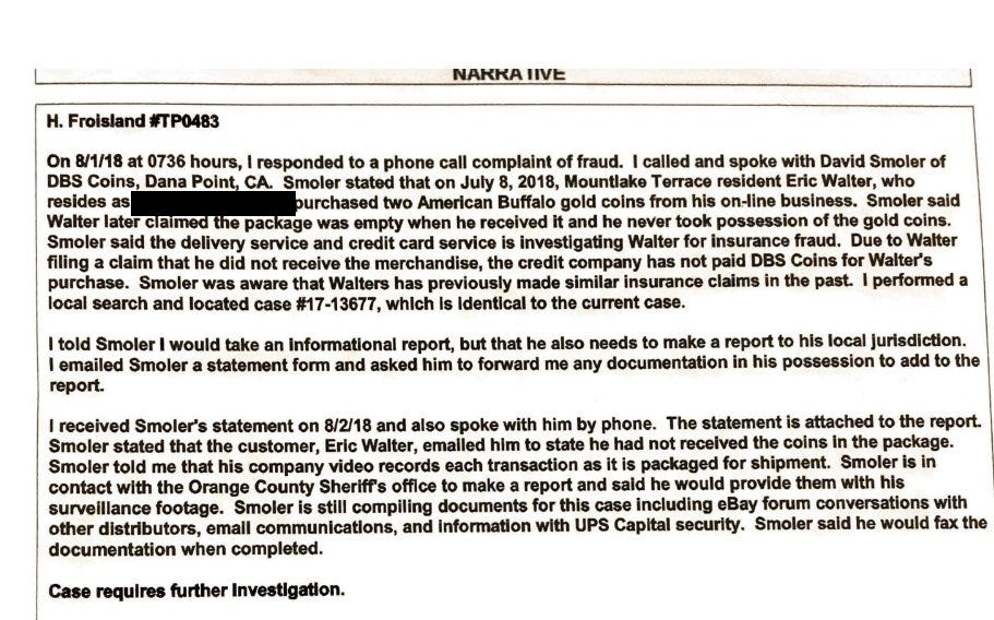 NARRATIVE
H. Froisland#TP0483
On 8/1/18 at 0736 hours, I responded to a phone call complaint of fraud. I called and spoke with David Smoler of DBS Coins, Dana Point, CA. Smoler stated that on July 8, 2018, Mountlake Terrace resident Eric Walter, who resides as [Address Redacted] purchased two American Buffalo gold coins from his on-line business. Smoler said Walter later claimed the package was empty when he received it and he never took possession of the gold coins. Smoler said the delivery service and credit card service is investigating Walter for insurance fraud. Due to Walter filing a claim that he did not receive the merchandise, the credit company has not paid DBS Coins for Walter's purchase. Smoler was aware that Walters has previously made similar insurance claims in the past I performed a local search and located case #17-13677, which Is Identical to the current case.
I told Smoler I would take an Informational report, but that he also needs to make a report to his local Juri