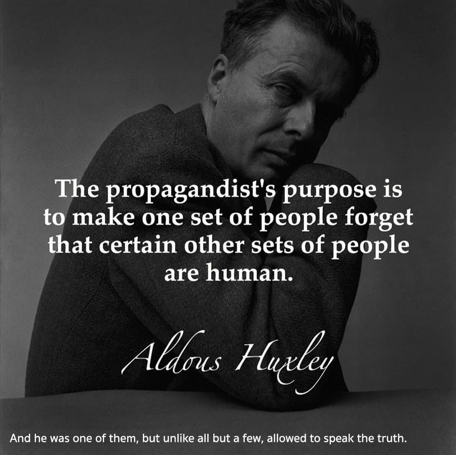 May be an image of 1 person and text that says 'The propagandist's purpose is to make one set of people forget that certain other sets of people are human. Aldous Hueley And he was one of them, but unlike all but a few, allowed to speak the truth.'