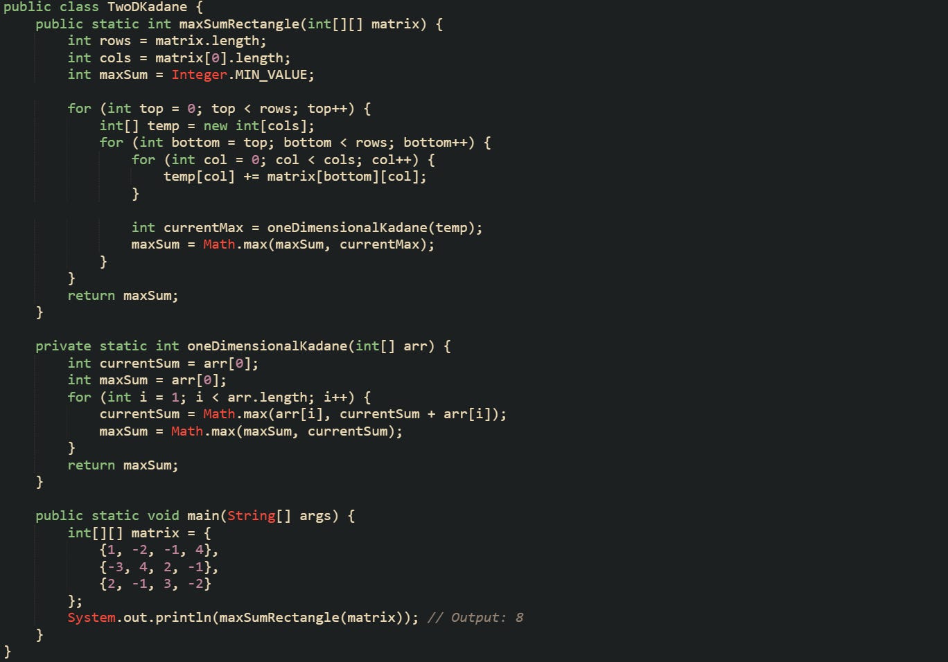 public class TwoDKadane {     public static int maxSumRectangle(int[][] matrix) {         int rows = matrix.length;         int cols = matrix[0].length;         int maxSum = Integer.MIN_VALUE;          for (int top = 0; top < rows; top++) {             int[] temp = new int[cols];             for (int bottom = top; bottom < rows; bottom++) {                 for (int col = 0; col < cols; col++) {                     temp[col] += matrix[bottom][col];                 }                  int currentMax = oneDimensionalKadane(temp);                 maxSum = Math.max(maxSum, currentMax);             }         }         return maxSum;     }      private static int oneDimensionalKadane(int[] arr) {         int currentSum = arr[0];         int maxSum = arr[0];         for (int i = 1; i < arr.length; i++) {             currentSum = Math.max(arr[i], currentSum + arr[i]);             maxSum = Math.max(maxSum, currentSum);         }         return maxSum;     }      public static void main(String[] args) {         int[][] matrix = {             {1, -2, -1, 4},             {-3, 4, 2, -1},             {2, -1, 3, -2}         };         System.out.println(maxSumRectangle(matrix)); // Output: 8     } }