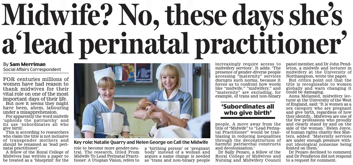 Midwife? No, these days she’s a‘lead perinatal practitioner’ Daily Mail15 Mar 2025By Sam Merriman Social Affairs Correspondent  Key role: Natalie Quarry and Helen George on Call the Midwife FOR centuries millions of women have had reason to thank midwives for their vital role on one of the most important days of their life.  But now it seems they might have been, ahem, labouring under a misapprehension.  For apparently the word midwife ‘upholds the patriarchy’ and its use ‘subordinates all who give birth’.  This is according to researchers who claim the title is not inclusive of transgender mothers and should be renamed as ‘lead perinatal practitioner’.  A fellow of the Royal College of Midwives has written a paper to be treated as a ‘blueprint’ for the role to become more gender-neutral. The research, titled From Midwife To Lead Perinatal Practitioner: A Utopian Vision, refers to a ‘birthing person’ or ‘pregnant body’ instead of a woman and argues a name change is needed as ‘trans and non-binary people increasingly require access to midwifery services’. It adds: ‘The presence of gender-diverse people accessing “maternity” services disrupts such norms, because it forces us to confront how words like “midwife,” “midwifery,” and “maternity” are excluding, for example, of trans and non-binary  ‘Subordinates all who give birth’  people. A move away from the title of “Midwife” to “Lead Perinatal Practitioner” would be trailblazing in reducing inequalities through the deconstruction of harmful patriarchal constructs and decolonisation.’  Dr Sally Pezaro, a fellow of the Royal College of Midwives and Nursing and Midwifery Council panel member, and Dr John Pendleton, a midwife and lecturer in midwifery at the University of Northampton, wrote the paper.  But critics point out that the title is recognisable to women globally and warn changing it could be damaging.  Anna Melamed, midwifery lecturer at the University of the West of England, said: ‘It is women as a sex category who are pregnant and give birth, regardless of how they identify... Midwives are one of the few professions who proudly and clearly stand by and on the side of the woman.’ Helen Joyce, of human rights charity Sex Matters, added: ‘Maternity services are under enough pressure without ideological nonsense being foisted on them.’  Dr Pezaro declined to comment and Dr Pendleton did not respond to a request for comment.  Article Name:Midwife? No, these days she’s a‘lead perinatal practitioner’ Publication:Daily Mail Author:By Sam Merriman Social Affairs Correspondent Start Page:35 End Page:35
