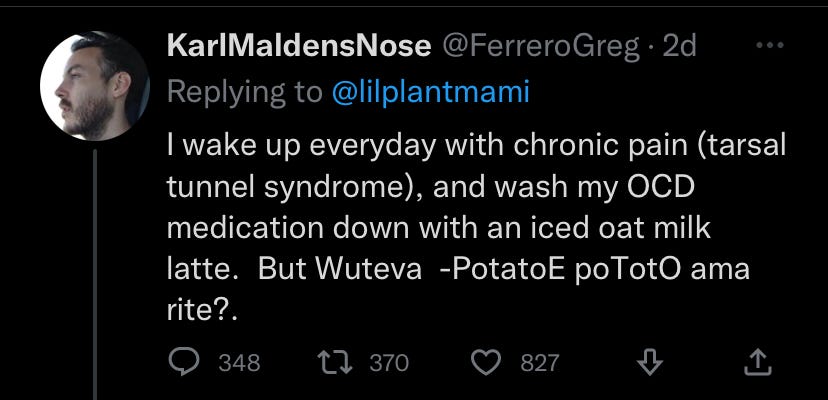A tweet by @FerreroGreg: "I wake up every day with chronic pain (tarsal tunnel syndrome), and wash my OCD medication down with an iced oat milk latte. But whatever-- potato, pototo am I right?" Whatever that means.