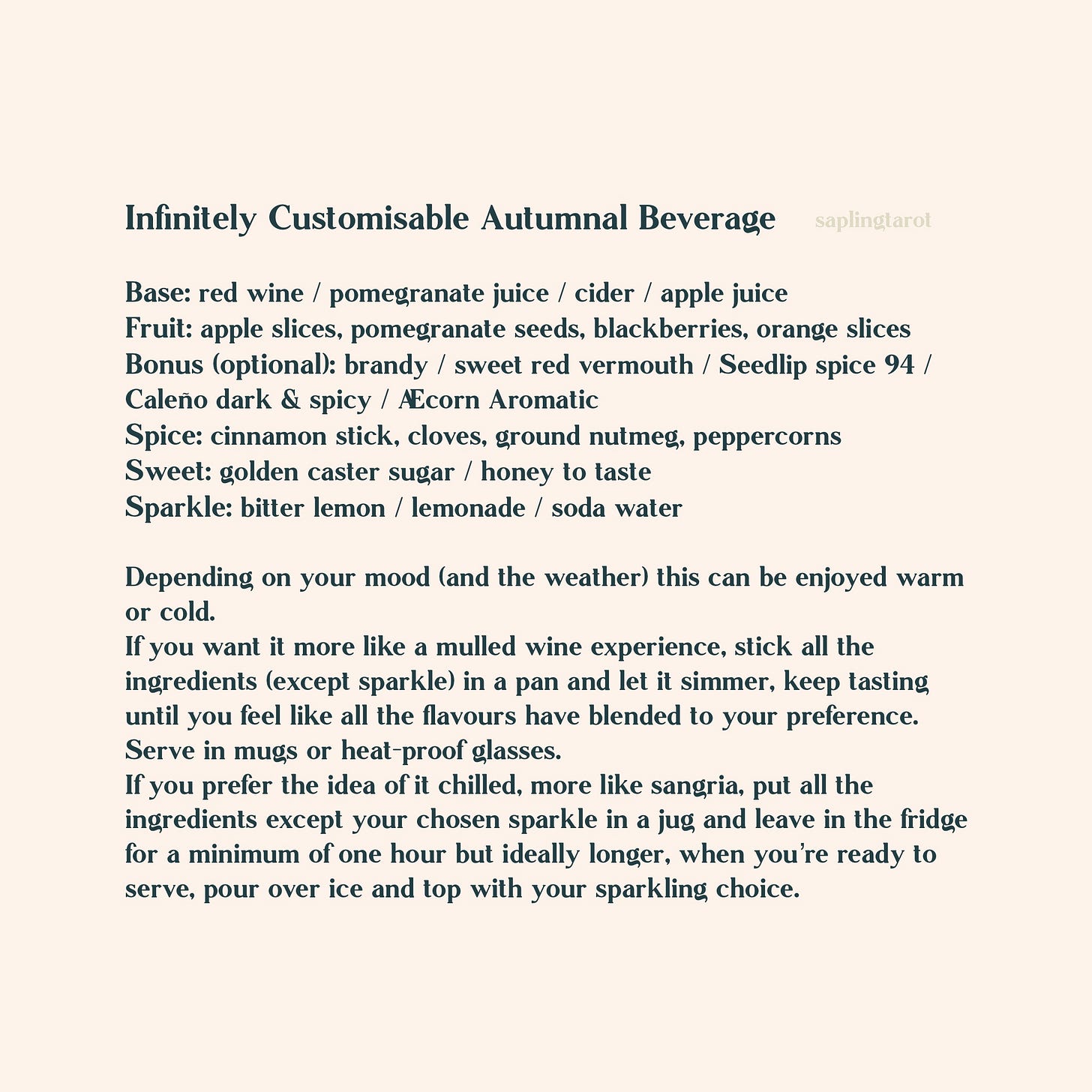 Infinitely Customisable Autumnal Beverage Base: red wine / pomegranate juice / cider / apple juice Fruit: apple slices, pomegranate seeds, blackberries, pear slices, orange slices Bonus (optional): brandy / sweet red vermouth / Seedlip spice 94 / Caleño dark & spicy / Æcorn Aromatic Spice: cinnamon stick, cloves, ground nutmeg, peppercorns Sweet: golden caster sugar / honey to taste Sparkle: bitter lemon / lemonade / soda water Depending on your mood (and the weather) this can be enjoyed warm or cold. If you want it more like a mulled wine experience, stick all the ingredients (except sparkle) in a pan and let it simmer, keep tasting until you feel like all the flavours have blended to your preference. Serve in mugs or heat-proof glasses. If you prefer the idea of it chilled, more like sangria, put all the ingredients except your chosen sparkle in a jug and leave in the fridge for a minimum of one hour but ideally longer, when you’re ready to serve, pour over ice and top with your sparkling choice. Infinitely Customisable Autumnal Beverage Base: red wine / pomegranate juice / cider / apple juice Fruit: apple slices, pomegranate seeds, blackberries, pear slices, orange slices Bonus (optional): brandy / sweet red vermouth / Seedlip spice 94 / Caleño dark & spicy / Æcorn Aromatic Spice: cinnamon stick, cloves, ground nutmeg, peppercorns Sweet: golden caster sugar / honey to taste Sparkle: bitter lemon / lemonade / soda water Depending on your mood (and the weather) this can be enjoyed warm or cold. If you want it more like a mulled wine experience, stick all the ingredients (except sparkle) in a pan and let it simmer, keep tasting until you feel like all the flavours have blended to your preference. Serve in mugs or heat-proof glasses. If you prefer the idea of it chilled, more like sangria, put all the ingredients except your chosen sparkle in a jug and leave in the fridge for a minimum of one hour but ideally longer, when you’re ready to serve, pour over ice and top with your sparkling choice.