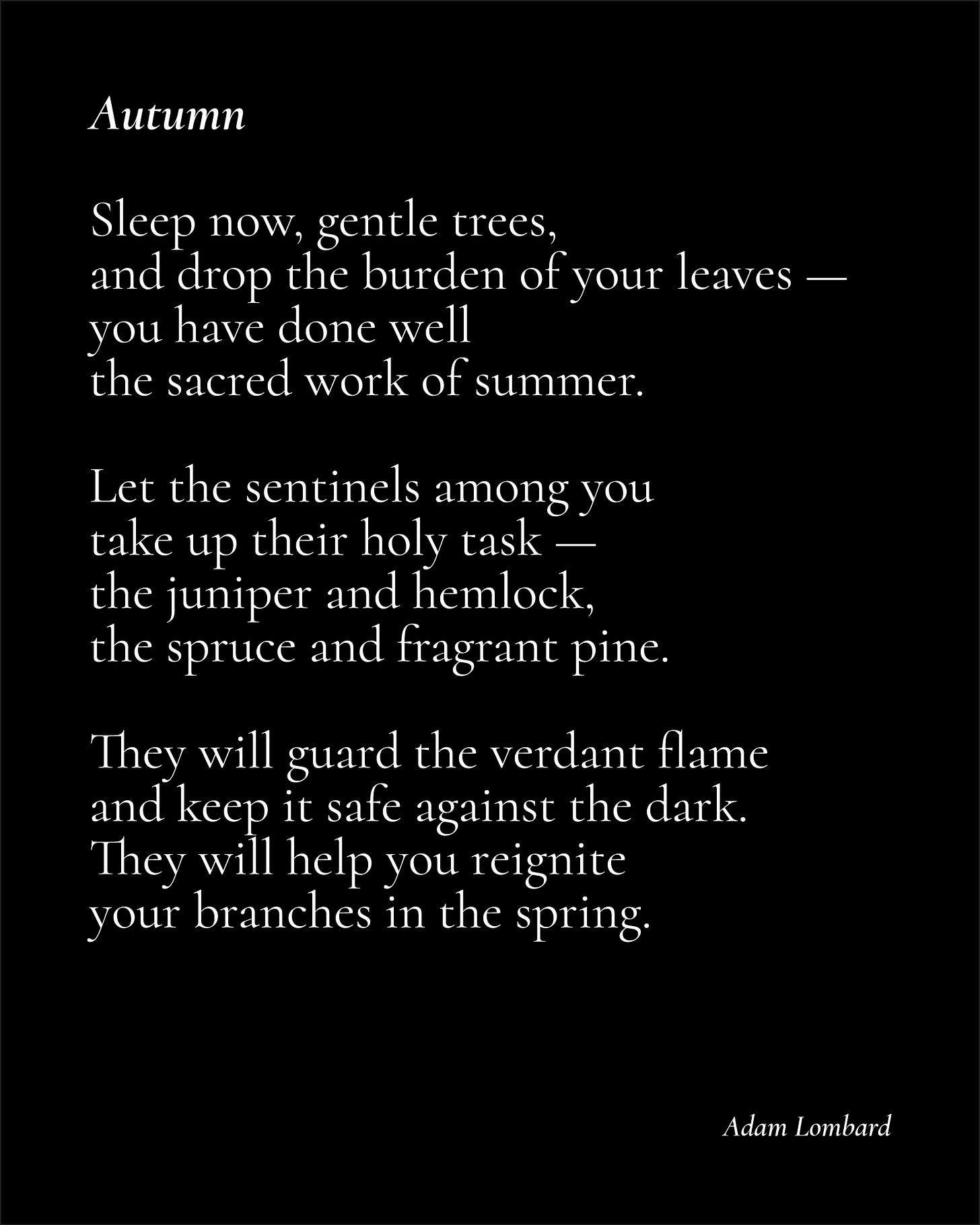A poem on a black card in white text. It reads: "Autumn — Sleep now, gentle trees, and drop the burden of your leaves — you have done well the sacred work of summer.  Let the sentinels among you take up their holy task — the juniper and hemlock, the spruce and fragrant pine.  They will guard the verdant flame and keep it safe against the dark. They will help you reignite your branches in the spring. — Adam Lombard"