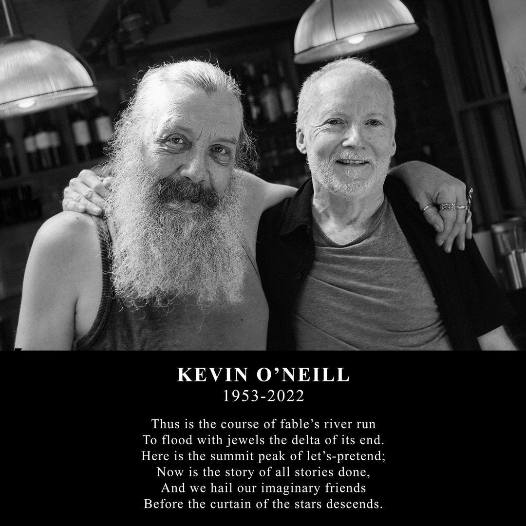 May be an image of 1 person, beard and text that says 'KEVIN O'NEILL 1953-2022 Thus the course of fable's river run To flood with jewels the delta of its end. Here 1s the summit peak of s-pretend; Now is the story of all stories done, And we hail our imaginary friends Before the curtain of the stars descends.'