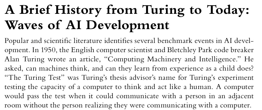 Passage from FJC: A Brief History from Turing to Today: Waves of AI Development Popular and scientific lit er a ture identifies several benchmark events in AI development. In 1950, the English computer scientist and Bletchley Park code breaker Alan Turing wrote an article, “Computing Machinery and Intelligence.” He asked, can machines think, and can they learn from experience as a child does? “The Turing Test” was Turing’s thesis advisor’s name for Turing’s experiment testing the capacity of a computer to think and act like a human. A computer would pass the test when it could communicate with a person in an adjacent room without the person realizing they were communicating with a computer. Passage from FJC: A Brief History from Turing to Today: Waves of AI Development Popular and scientific lit er a ture identifies several benchmark events in AI development. In 1950, the English computer scientist and Bletchley Park code breaker Alan Turing wrote an article, “Computing Machinery and Intelligence.” He asked, can machines think, and can they learn from experience as a child does? “The Turing Test” was Turing’s thesis advisor’s name for Turing’s experiment testing the capacity of a computer to think and act like a human. A computer would pass the test when it could communicate with a person in an adjacent room without the person realizing they were communicating with a computer.