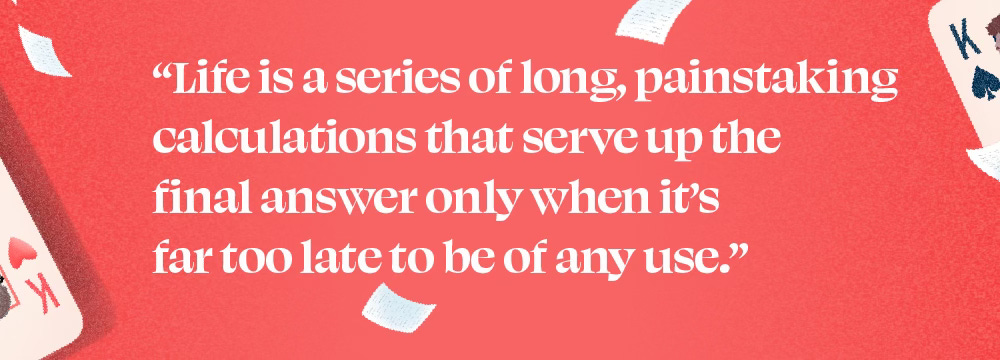 "Life is a series of long, painstaking calculations that serve up the final answer only when it's far too late to be of any use."