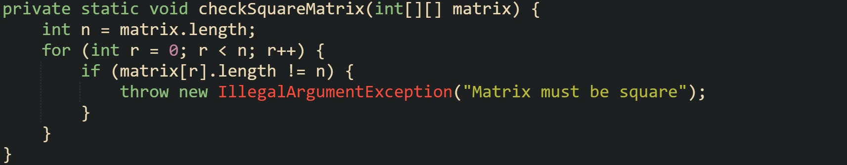 private static void checkSquareMatrix(int[][] matrix) {     int n = matrix.length;     for (int r = 0; r < n; r++) {         if (matrix[r].length != n) {             throw new IllegalArgumentException("Matrix must be square");         }     } }