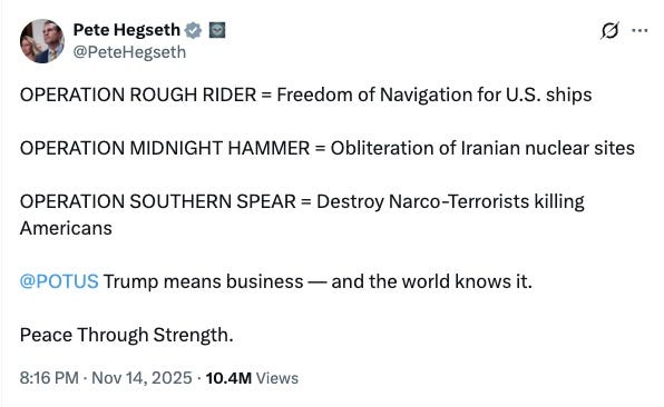 OPERATION ROUGH RIDER = Freedom of Navigation for U.S. ships OPERATION MIDNIGHT HAMMER = Obliteration of Iranian nuclear sites OPERATION SOUTHERN SPEAR = Destroy Narco-Terrorists killing Americans @POTUS Trump means business — and the world knows it. Peace Through Strength. OPERATION ROUGH RIDER = Freedom of Navigation for U.S. ships OPERATION MIDNIGHT HAMMER = Obliteration of Iranian nuclear sites OPERATION SOUTHERN SPEAR = Destroy Narco-Terrorists killing Americans @POTUS Trump means business — and the world knows it. Peace Through Strength.