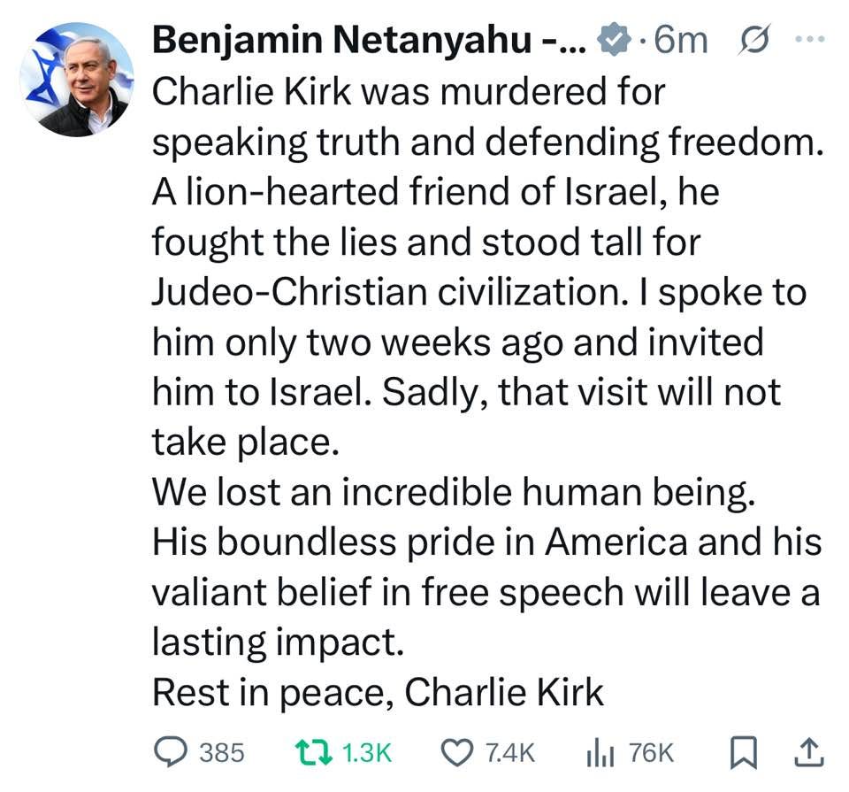 May be an image of 1 person and text that says '… Benjamin Netanyahu-... •6m Charie Kirk was murdered for speaking truth and defending freedom. A lion-hearted friend of Israel, he fought the lies and stood tall for Judeo-Christian Judeo-Ch civilization. I spoke to him only two weeks ago and invited him to Israel. Sadly, that visit will not take place. We lost an incredible human being. His boundless pride in America and his valiant belief in free speech will leave a lasting impact. Rest in peace, Charlie Kirk 385 1.3 7.4K ill 76K'