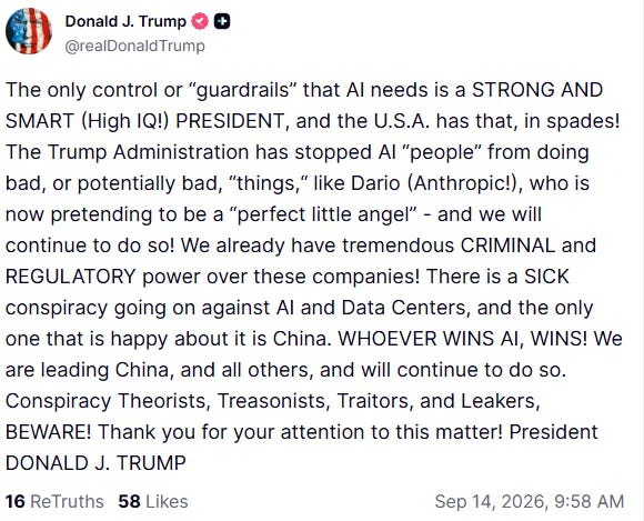 Trump: “The only control or ‘guardrails’ that AI needs is a STRONG AND SMART (High IQ!) PRESIDENT, and the U.S.A. has that, in spades!  “The Trump Administration has stopped AI ‘people’ from doing bad, or potentially bad, ‘things,’ like Dario (Anthropic!), who is now pretending to be a ‘perfect little angel’ – and we will continue to do so!  “We already have tremendous CRIMINAL and REGULATORY power over these companies!  “There is a SICK conspiracy going on against AI and Data Centers, and the only one that is happy about it is China.  “WHOEVER WINS AI, WINS! We are leading China, and all others, and will continue to do so.  “Conspiracy Theorists, Treasonists, Traitors, and Leakers, BEWARE! Thank you for your attention to this matter!” 