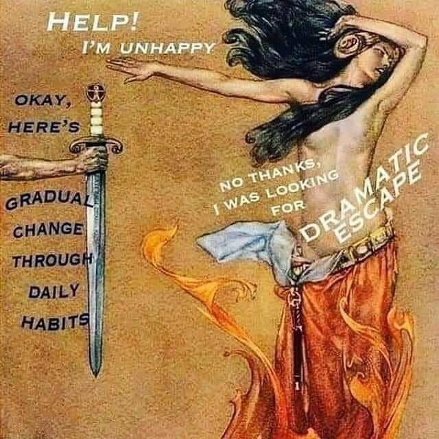 An image of a person in a dramatic posture with their skirt possibly on fire being handed a sword. Text reads “ Help I’m unhappy” “Okay here’s gradual change through daily habits” “No thanks I was looking for dramatic escape” An image of a person in a dramatic posture with their skirt possibly on fire being handed a sword. Text reads “ Help I’m unhappy” “Okay here’s gradual change through daily habits” “No thanks I was looking for dramatic escape”