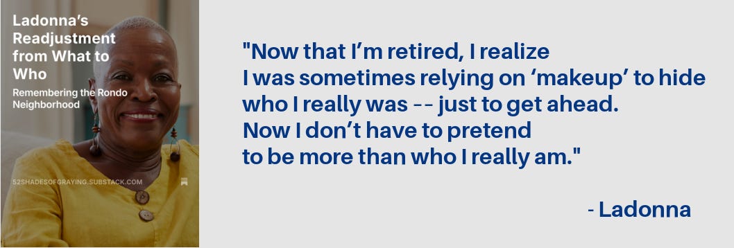 Promo for Ladonna's story plus this quote: "Now that I’m retired, I realize I was sometimes relying on ‘makeup’ to hide who I really was –– just to get ahead. Now I don’t have to pretend to be more than who I really am." - Ladonna Promo for Ladonna's story plus this quote: "Now that I’m retired, I realize I was sometimes relying on ‘makeup’ to hide who I really was –– just to get ahead. Now I don’t have to pretend to be more than who I really am." - Ladonna