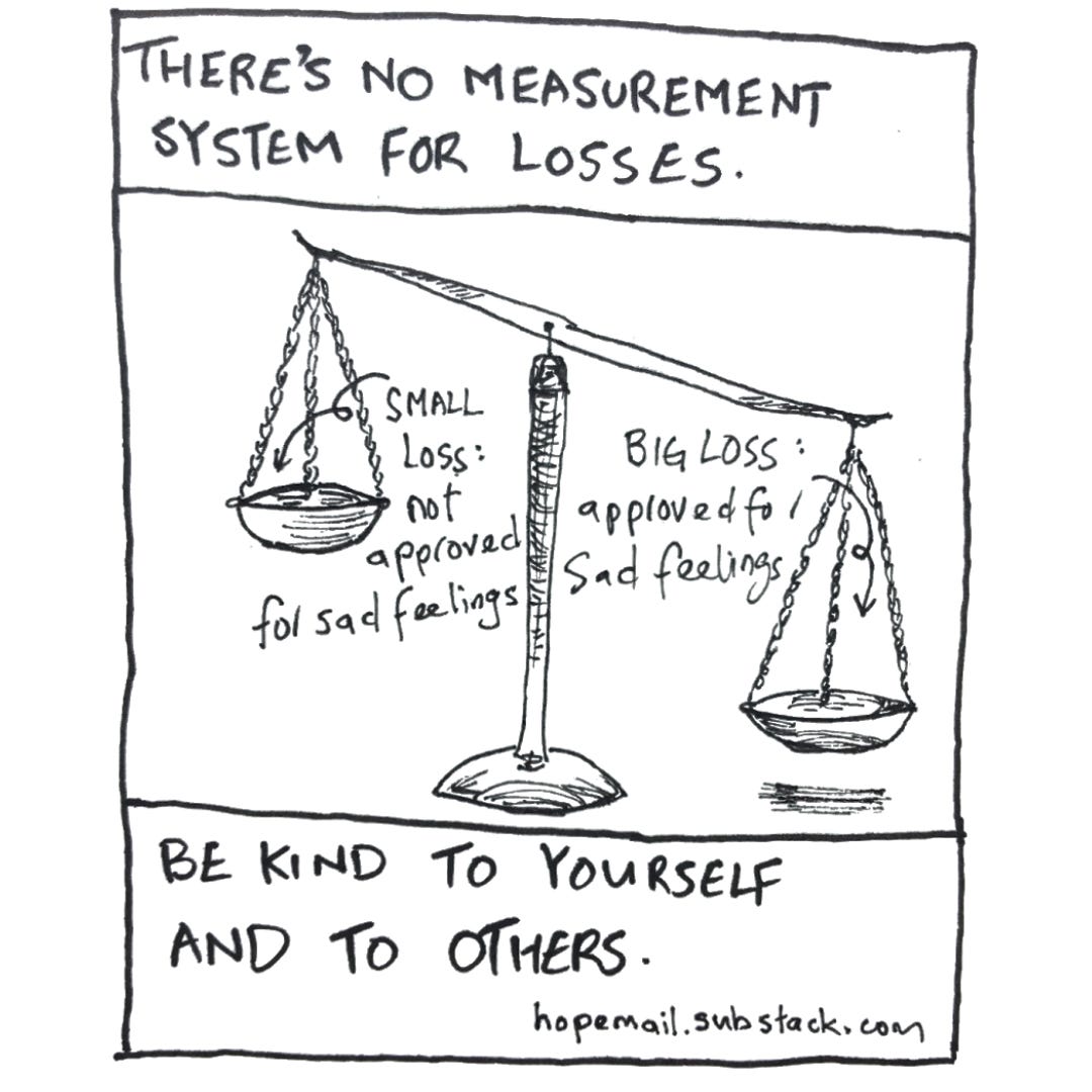 Black & white ink drawing showing a traditional weighing scale with the left scale higher and the right scale lower (heavier).  The description for the left scale is small loss: not approved for sad feelings  The description for the right scale is big loss: approved for sad feelings  The title of this drawing is on top of the scale, it says “There’s no measuring system for losses.” The bottom of the drawing says, “Be kind to yourself and to others.”