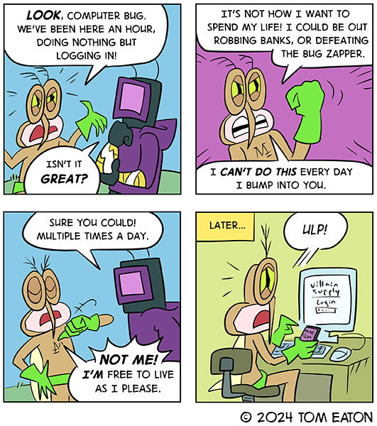 Mean Mosquito is mad. He says, “Look, Computer Bug we’ve been here doing nothing but logging in! Computer Bug says, “Isn’t it great?” Mean Mosquito shakes his fists. He says, “It’s not how I want to spend my life! I could be out robbing banks or defeating Bug Zapper. I can’t do this every day I bump into you.” “Sure you could, multiple times a day,” says Computer Bug.  Mean Mosquito says, “Not me! I’m free to live as I please.” Later… Mean mosquito is sitting at a computer trying to log into Villain Supply website. Mean Mosquito says, “Ulp!”