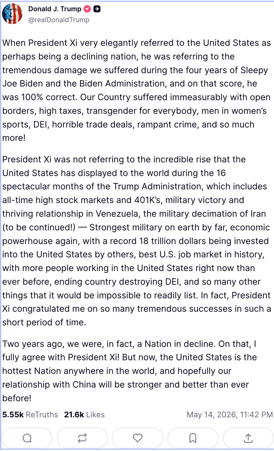 Trump on Truth Social: When President Xi very elegantly referred to the United States as perhaps being a declining nation, he was referring to the tremendous damage we suffered during the four years of Sleepy Joe Biden and the Biden Administration, and on that score, he was 100% correct. Our Country suffered immeasurably with open borders, high taxes, transgender for everybody, men in women’s sports, DEI, horrible trade deals, rampant crime, and so much more!   President Xi was not referring to the incredible rise that the United States has displayed to the world during the 16 spectacular months of the Trump Administration, which includes all-time high stock markets and 401K’s, military victory and thriving relationship in Venezuela, the military decimation of Iran (to be continued!) — Strongest military on earth by far, economic powerhouse again, with a record 18 trillion dollars being invested into the United States by others, best U.S. job market in history, with more people working in the United States right now than ever before, ending country destroying DEI, and so many other things that it would be impossible to readily list. In fact, President Xi congratulated me on so many tremendous successes in such a short period of time.  Two years ago, we were, in fact, a Nation in decline. On that, I fully agree with President Xi! But now, the United States is the hottest Nation anywhere in the world, and hopefully our relationship with China will be stronger and better than ever before!