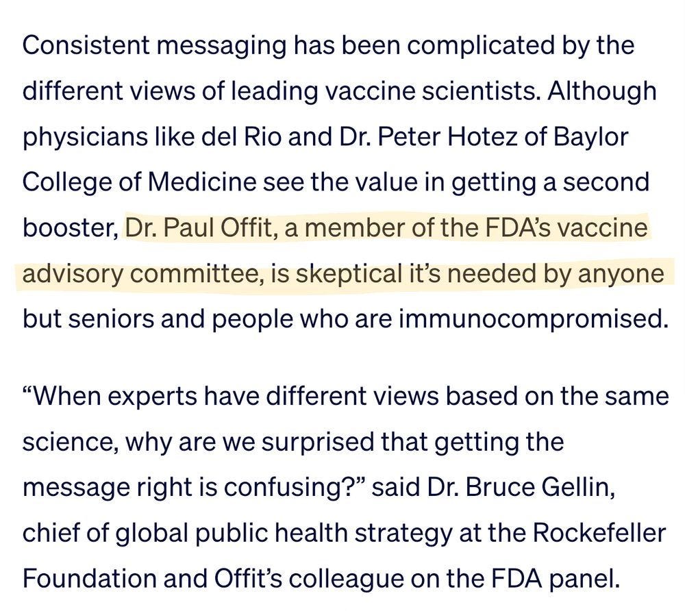 Consistent messaging has been complicated by the different views of leading vaccine scientists. Although physicians like del Rio and Dr. Peter Hotez of Baylor College of Medicine see the value in getting a second booster, Dr. Paul Offit, a member of the FDA’s vaccine advisory committee, is skeptical it’s needed by anyone but seniors and people who are immunocompromised.

“When experts have different views based on the same science, why are we surprised that getting the message right is confusing?” said Dr. Bruce Gellin, chief of global public health strategy at the Rockefeller Foundation and Offit’s colleague on the FDA panel.