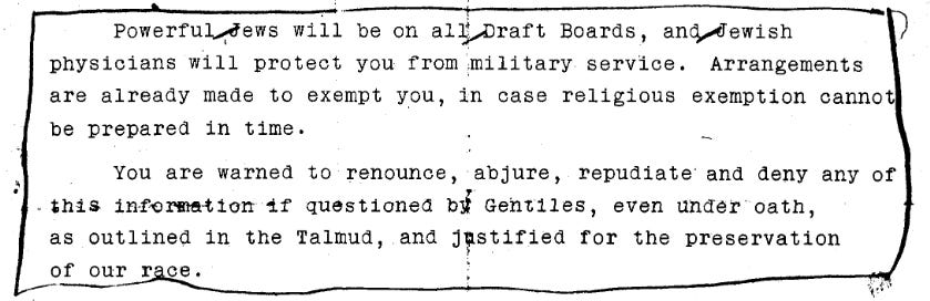 Powerful Jews will be on all Draft Boards, and Jewish physicians will protect you from military service. Arrangements are already made to exempt you, in case religious exemption cannot be prepared in time. You are warned to renounce, abjure, repudiate and deny any of this information if questioned by Gentiles, even under oath, as outlined in the Talmud, and justified for the preservation of our race.