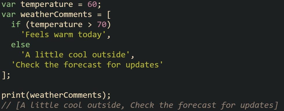 var temperature = 60; var weatherComments = [   if (temperature > 70)     'Feels warm today',   else     'A little cool outside',   'Check the forecast for updates' ];  print(weatherComments); // [A little cool outside, Check the forecast for updates]