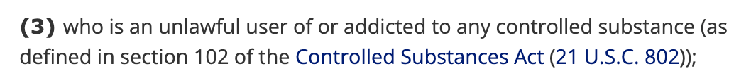 (3) who is an unlawful user of or addicted to any controlled substance (as defined in section 102 of the Controlled Substances Act (21 U.S.C. 802)); (3) who is an unlawful user of or addicted to any controlled substance (as defined in section 102 of the Controlled Substances Act (21 U.S.C. 802));