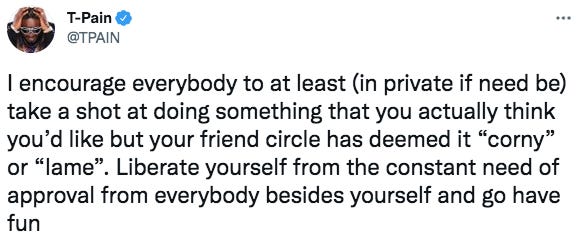 T-PainO
@TPAIN
I encourage everybody to at least (in private if need be)
take a shot at doing something that you actually think
you'd like but your friend circle has deemed it "corny"
or "lame". Liberate yourself from the constant need of
approval from everybody besides yourself and go have
fun T-PainO
@TPAIN
I encourage everybody to at least (in private if need be)
take a shot at doing something that you actually think
you'd like but your friend circle has deemed it "corny"
or "lame". Liberate yourself from the constant need of
approval from everybody besides yourself and go have
fun