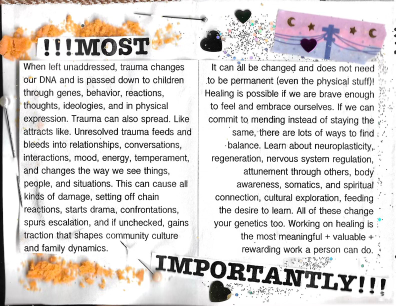 !!!MOST IMPORTANTLY!!! When left unaddressed, trauma changes It can all be changed and does not need Our DNA and is passed down to children to be permanent (even the physical stuff)! through genes, behavior, reactions, Healing is possible if we are brave enough thoughts, ideologies, and in physical to feel and embrace ourselves. If we can expression. Trauma can also spread. Like commit to mending instead of staying the attracts like. Unresolved trauma feeds and same, there are lots of ways to find bleeds into relationships, conversations, • balance. Learn about neuroplasticity, interactions, mood, energy, temperament, regeneration, nervous system regulation, and changes the way we see things, attunement through others, body people, and situations. This can cause all awareness, somatics, and spiritual kinds of damage, setting off chain connection, cultural exploration, feeding reactions, starts drama, confrontations, the desire to learn. All of these change spurs escalation, and if unchecked, gains your genetics too. Working on healing is traction that shapes community culture the most meaningful + valuable + and family dynamics. rewarding work a person can do.  