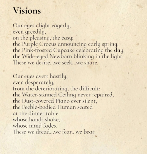 poem Visions  Our eyes alight eagerly, even greedily, on the pleasing, the easy: the Purple Crocus announcing early spring, the Pink-frosted Cupcake celebrating the day, the Wide-eyed Newborn blinking in the light. These we desire…we seek…we share.  Our eyes avert hastily, even desperately, from the deteriorating, the difficult: the Water-stained Ceiling never repaired, the Dust-covered Piano ever silent, the Feeble-bodied Human seated at the dinner table whose hands shake, whose mind fades. These we dread...we fear…we bear