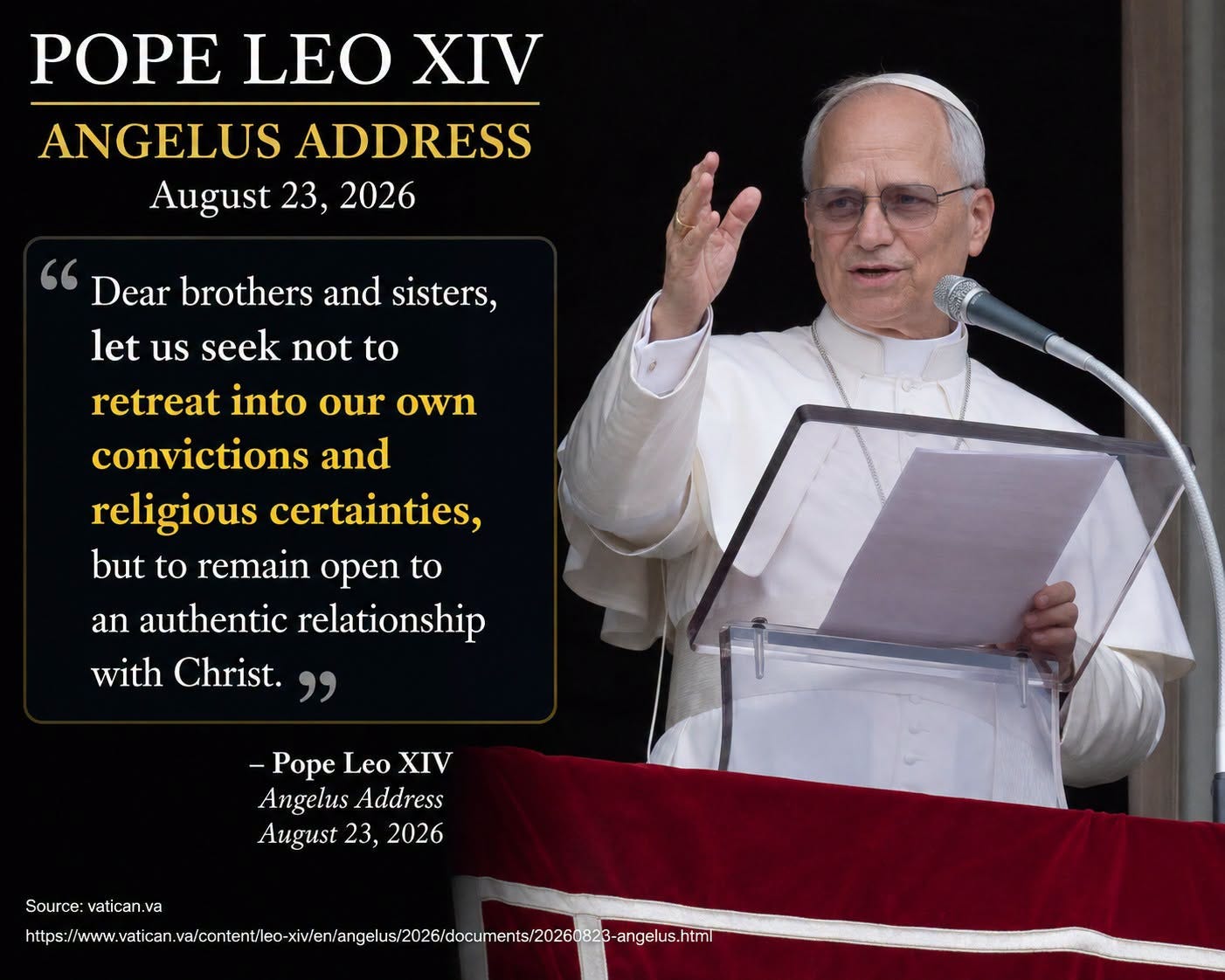 Kan een afbeelding zijn van de tekst 'POPE LEO XIV ANGELUS ADDRESS August 23, 2026 Dear brothers and sisters, let us seek not to retreat into our own convictions and religious certainties, but to remain open to an authentic relationship with Christ. -Pope Leo XIV Angelus Address August 23, 2026 Source: vatican va hts://tet/te/be. https' Kan een afbeelding zijn van de tekst 'POPE LEO XIV ANGELUS ADDRESS August 23, 2026 Dear brothers and sisters, let us seek not to retreat into our own convictions and religious certainties, but to remain open to an authentic relationship with Christ. -Pope Leo XIV Angelus Address August 23, 2026 Source: vatican va hts://tet/te/be. https'
