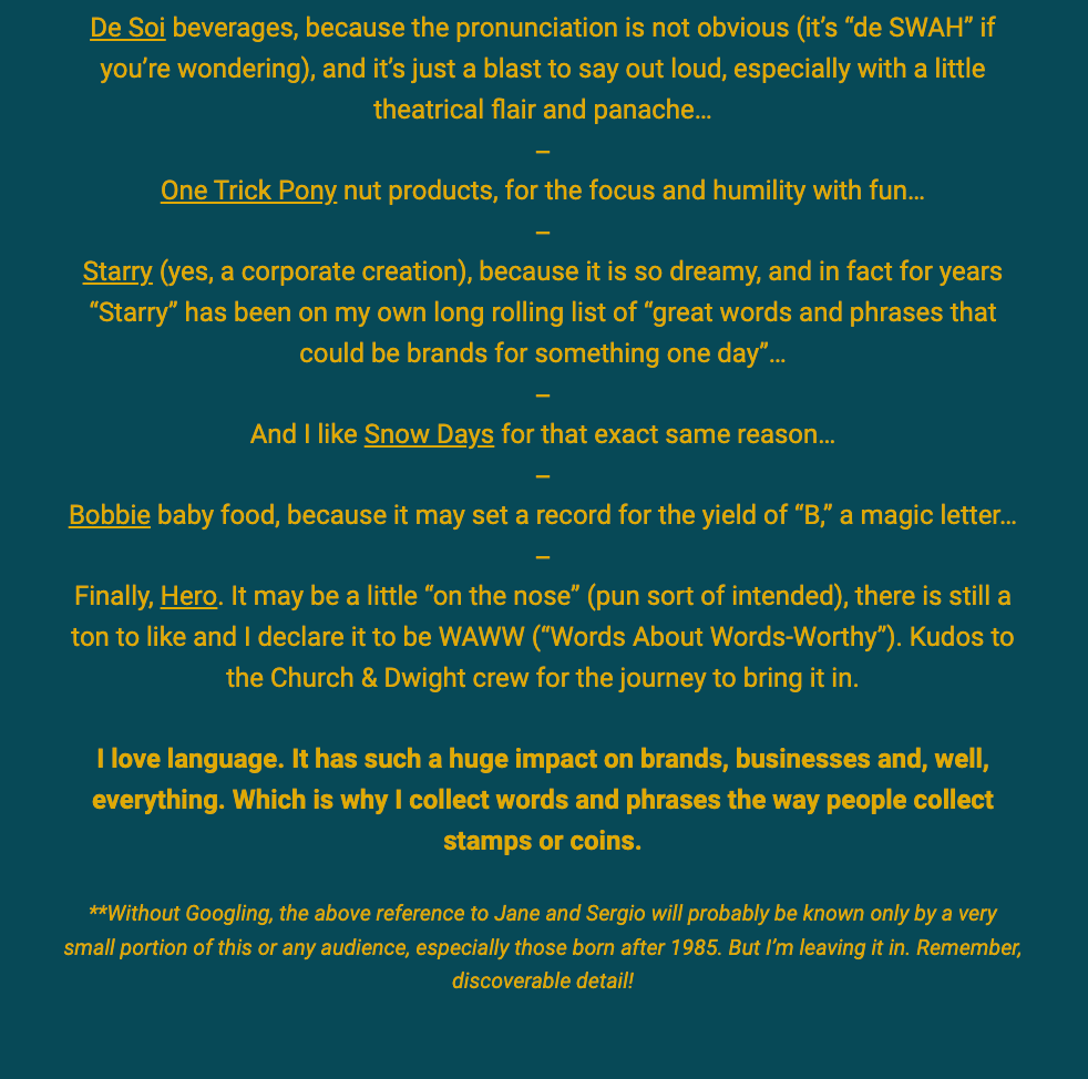 The image features a continuation of a newsletter or article with a focus on the joy of creative and evocative brand names. The text is set against a vibrant orange background and includes the following thoughts and brand names:

"De Soi beverages, because the pronunciation is not obvious (it’s 'de SWAH' if you’re wondering), and it’s just a blast to say out loud, especially with a little theatrical flair and panache..."
"One Trick Pony nut products, for the focus and humility with fun..."
"Starry (yes, a corporate creation), because it is so dreamy, and in fact for years 'Starry' has been on my own long rolling list of 'great words and phrases that could be brands for something one day'..."
"And I like Snow Days for that exact same reason..."
"Bobbie baby food, because it may set a record for the yield of 'B,' a magic letter..."
"Finally, Hero. It may be a little 'on the nose' (pun sort of intended), there is still a ton to like and I declare it to be WAWW ('Words About Words-Worthy'). Kudos to the Church & Dwight crew for the journey to bring it in.
I love language. It has such a huge impact on brands, businesses and, well, everything. Which is why I collect words and phrases the way people collect stamps or coins.

**Without Googling, the above reference to Jane and Sergio will probably be known only by a very small portion of this or any audience, especially those born after 1985. But I’m leaving it in. Remember, discoverable detail!"

This section emphasizes the writer's fascination with language and its impact on branding, highlighting a collection of brand names that strike a particular chord in terms of linguistic appeal or cleverness. The writer also shares a personal hobby of collecting words and phrases and acknowledges that some cultural references may not be widely recognized.