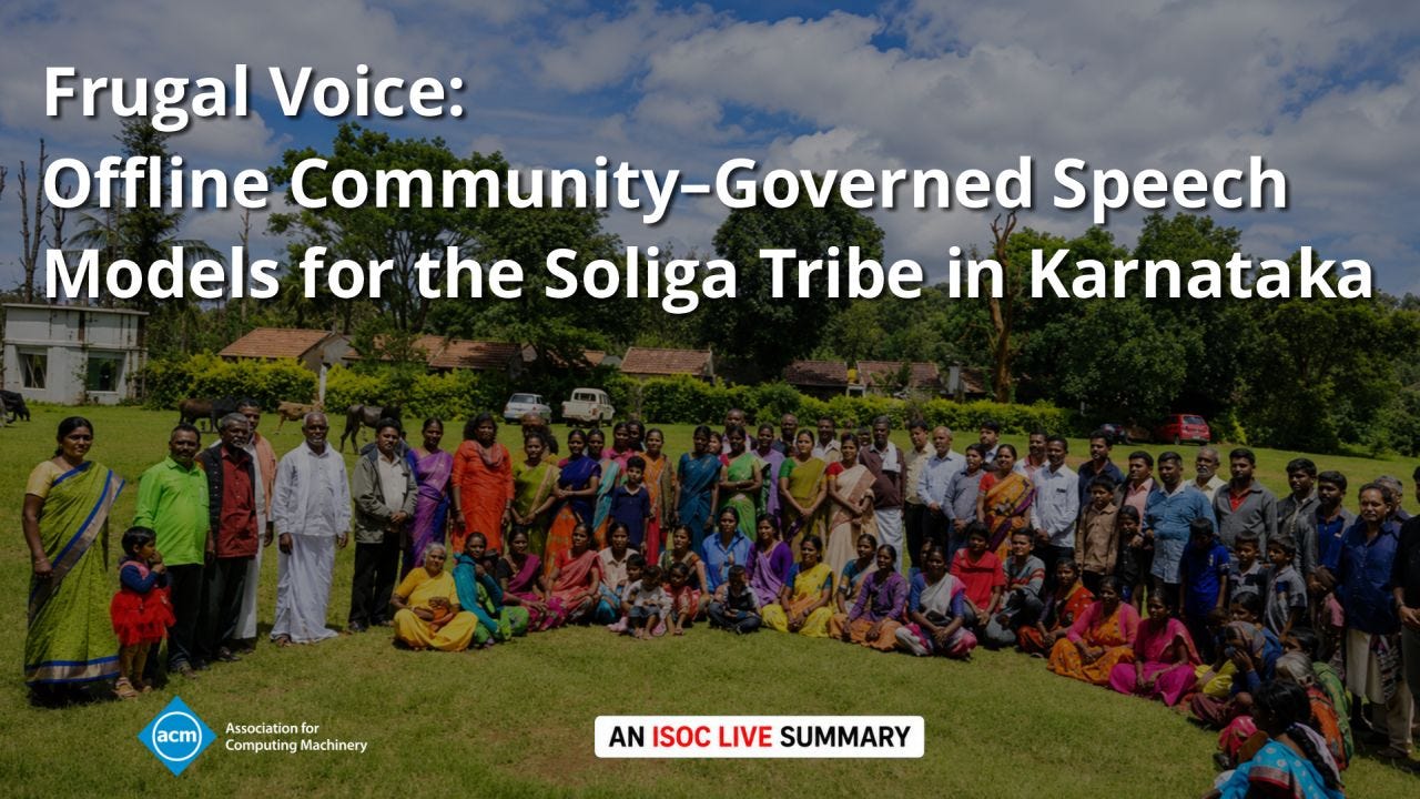 A graphic promoting an ISOC LIVE summary of "Frugal Voice: Offline Community-Governed Speech Models for the Soliga Tribe in Karnataka." The background is a wide outdoor group photograph showing dozens of people gathered on a grassy lawn in front of trees and low buildings beneath a blue sky with scattered clouds. Participants of different ages wear a mix of colorful traditional Indian clothing and Western attire, arranged in standing and seated rows. Large white title text occupies the upper left and center of the image, reading: "Frugal Voice: Offline Community-Governed Speech Models for the Soliga Tribe in Karnataka." The ACM (Association for Computing Machinery) logo appears in the lower left, while a white badge centered along the bottom reads "AN ISOC LIVE SUMMARY," with "ISOC LIVE" highlighted in red. The design uses the group photo to emphasize community participation and collaboration while keeping the title prominent and highly legible. A graphic promoting an ISOC LIVE summary of "Frugal Voice: Offline Community-Governed Speech Models for the Soliga Tribe in Karnataka." The background is a wide outdoor group photograph showing dozens of people gathered on a grassy lawn in front of trees and low buildings beneath a blue sky with scattered clouds. Participants of different ages wear a mix of colorful traditional Indian clothing and Western attire, arranged in standing and seated rows. Large white title text occupies the upper left and center of the image, reading: "Frugal Voice: Offline Community-Governed Speech Models for the Soliga Tribe in Karnataka." The ACM (Association for Computing Machinery) logo appears in the lower left, while a white badge centered along the bottom reads "AN ISOC LIVE SUMMARY," with "ISOC LIVE" highlighted in red. The design uses the group photo to emphasize community participation and collaboration while keeping the title prominent and highly legible.