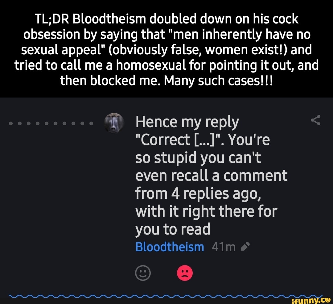 Bloodtheism doubled down on his cock obsession by saying that "men inherently have no sexual appeal" (obviously false, women exist!) and tried to call me a homosexual for pointing it out, and then blocked me. Many such cases!!! Hence my reply "Correct You're so stupid you can't even recall a comment from 4 replies ago, with it right there for you to read Bloodtheism
