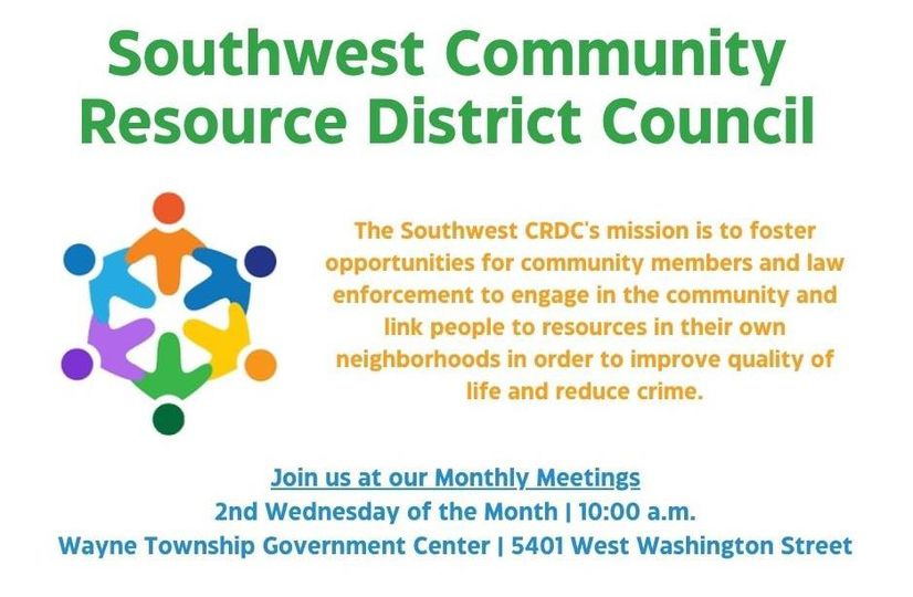 May be an image of text that says 'Southwest Community Resource District Council The Southwest CRDC'S mission is to foster opportunities for community members and law enforcement to engage in the community and link people to resources in their own neighborhoods in order to improve quality of life and reduce crime. Join us at our Monthly Meetings 2nd Wednesday of the Month I 10:00 a.m. Wayne Township Government Center 5401 West Washington Street'