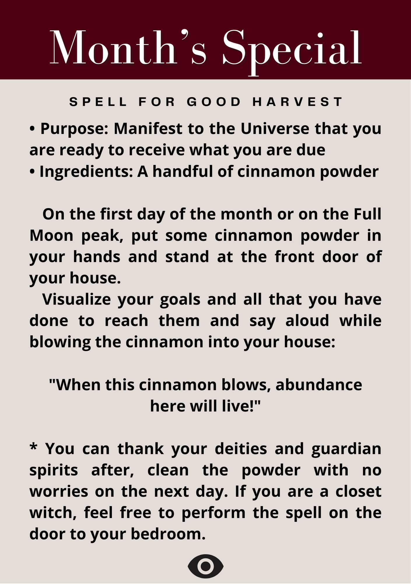 Spell for Good Harvest • Purpose: Manifest to the Universe that you are ready to receive what you are due • Ingredients: A handful of cinnamon powder     On the first day of the month or on the Full Moon peak, put some cinnamon powder in your hands and stand at the front door of your house.      Visualize your goals and all that you have done to reach them and say aloud while blowing the cinnamon into your house:        "When this cinnamon blows, abundance here will live!"  * You can thank your deities and guardian spirits after, clean the powder with no worries on the next day. If you are a closet witch, feel free to perform the spell on the door to your bedroom.