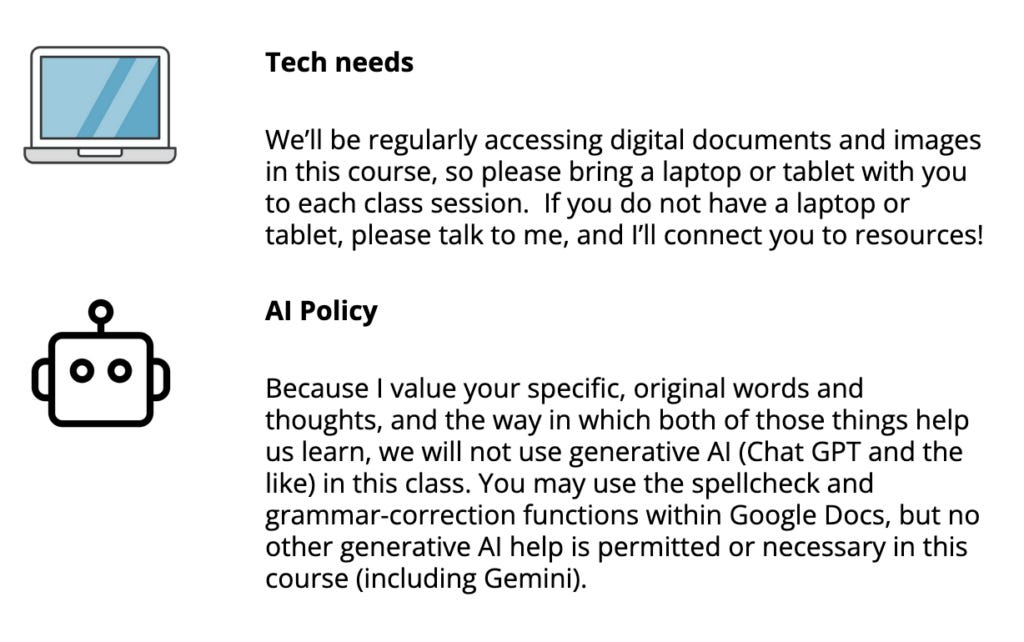 A screenshot of two policies found in my syllabus: one saying that I encourage students to bring laptops and tablets to class (and will help them find resources if they lack them), and one that says I want to hear what they think, and therefore GenAI is banned in my class. A screenshot of two policies found in my syllabus: one saying that I encourage students to bring laptops and tablets to class (and will help them find resources if they lack them), and one that says I want to hear what they think, and therefore GenAI is banned in my class.