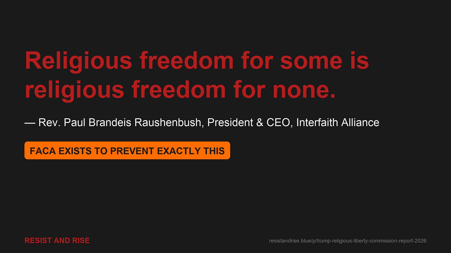Rev. Paul Brandeis Raushenbush, president of Interfaith Alliance: "Religious freedom for some is religious freedom for none." The Federal Advisory Committee Act exists to prevent exactly the kind of stacked, one-tradition body this commission became. Rev. Paul Brandeis Raushenbush, president of Interfaith Alliance: "Religious freedom for some is religious freedom for none." The Federal Advisory Committee Act exists to prevent exactly the kind of stacked, one-tradition body this commission became.