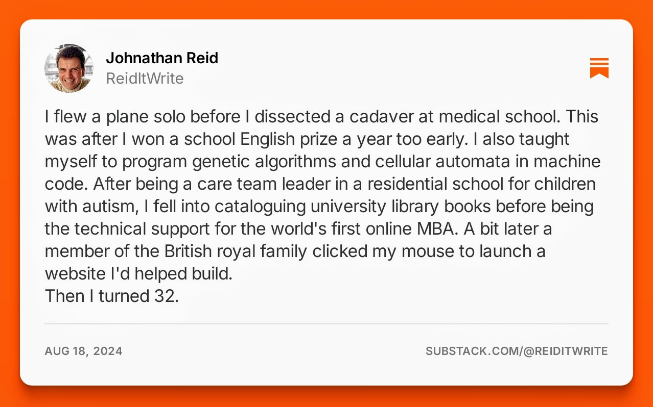 A brief first-third bio: I flew a plane solo before I dissected a cadaver at medical school. This was after I won a school English prize a year too early. I also taught myself to program genetic algorithms and cellular automata in machine code. After being a care team leader in a residential school for children with autism, I fell into cataloguing university library books before being the technical support for the world's first online MBA. A bit later a member of the British royal family clicked my mouse to launch a website I'd helped build. Then I turned 32. A brief first-third bio: I flew a plane solo before I dissected a cadaver at medical school. This was after I won a school English prize a year too early. I also taught myself to program genetic algorithms and cellular automata in machine code. After being a care team leader in a residential school for children with autism, I fell into cataloguing university library books before being the technical support for the world's first online MBA. A bit later a member of the British royal family clicked my mouse to launch a website I'd helped build. Then I turned 32.