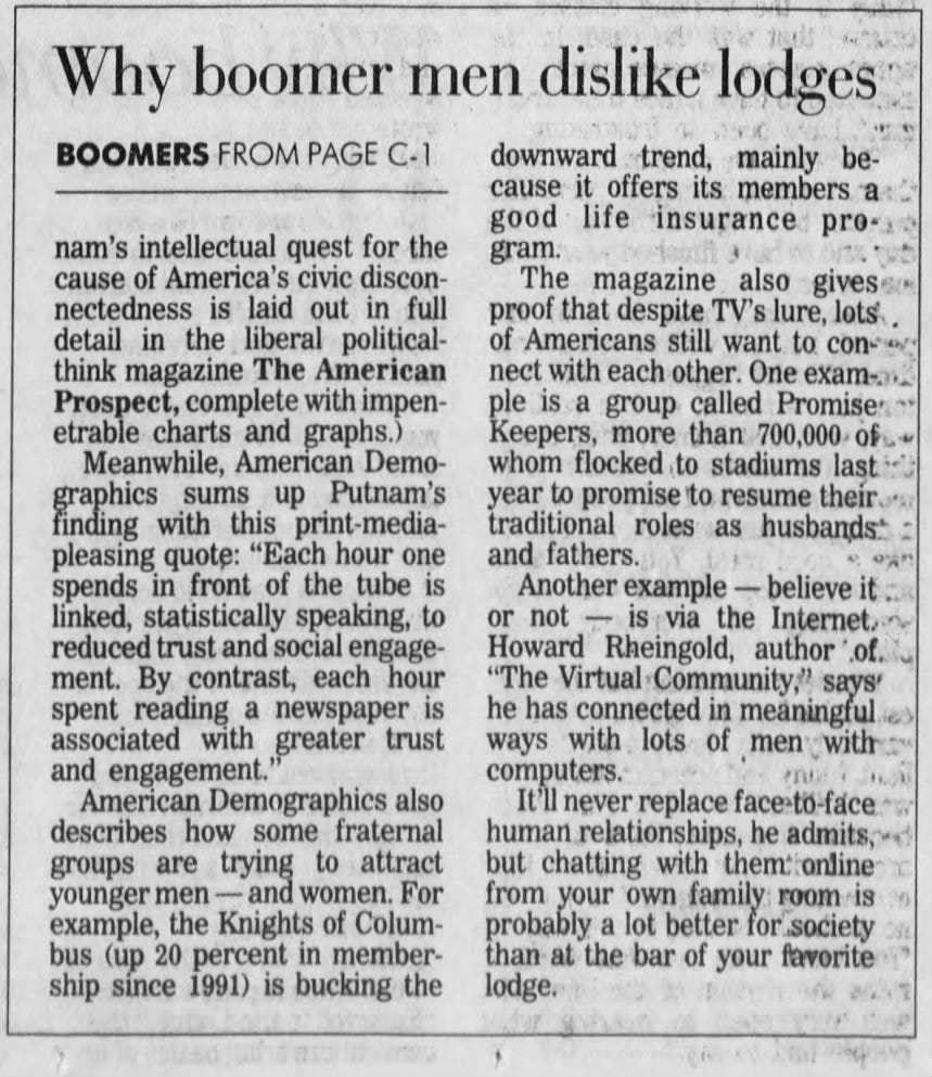 Why boomer men dislike lodges: BOOMERS FROM PAGE C-1 downward trend, mainly because it offers its members a good life insurance pronam's intellectual quest for the gram. cause of America's civic discon- The magazine also gives nectedness is laid out in full proof that despite TV's lure, lots. . detail in the liberal political- of Americans still want to con-4 think magazine The American nect with each other. One examProspect, complete with impen- ple is a group called Promise: etrable charts and graphs.) Keepers, more than 700,000 of - Meanwhile, American Demo- whom flocked to stadiums last graphics sums up Putnam's year to promise to resume their. finding with this print-media- traditional roles as husbands* pleasing quote: "Each hour one and fathers. spends in front of the tube is Another example - believe it : linked, statistically speaking, to or not is via the Internet. reduced trust and social engage- Howard Rheingold, author of. ment. By contrast, each hour "The Virtual Community," says spent reading a newspaper is he has connected in meaningful associated with greater trust ways with lots of men with and engagement.' computers. American Demographics also It'll never replace face to-face. describes how some fraternal human relationships, he admits, groups are trying to attract but chatting with them* online younger men - and women. For from your own family room is example, the Knights of Colum- probably a lot better for society bus (up 20 percent in member- than at the bar of your favorite ship since 1991) is bucking the lodge.