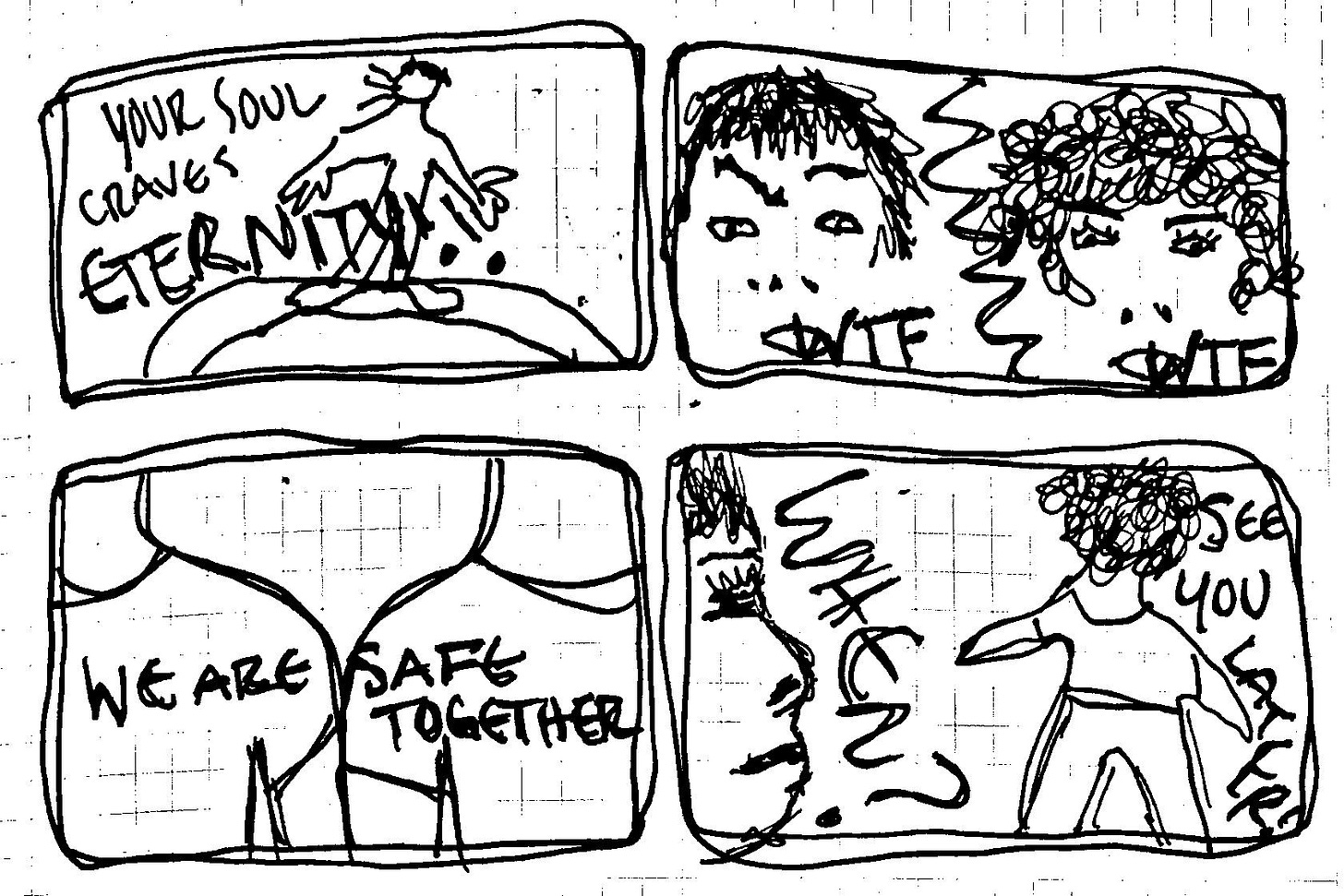 A four panel comic with an evangelist yelling "Your soul craves eternity" in panel 1, two queers saying "WTF" in panel 2, their shoulders touching and the text "We are safe together" in panel 3, and them parting in panel 4 saying "See you later!" and "When?" A four panel comic with an evangelist yelling "Your soul craves eternity" in panel 1, two queers saying "WTF" in panel 2, their shoulders touching and the text "We are safe together" in panel 3, and them parting in panel 4 saying "See you later!" and "When?"